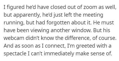 I figured he'd have closed out of zoom as well, but apparently, he'd just left the meeting running, but had forgotten about it. He must have been viewing another window. But his webcam didn't know the difference, of course. And as soon as I connect, I'm…