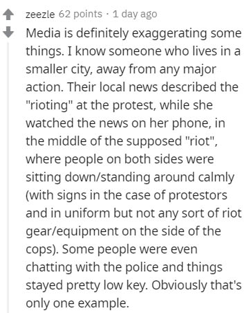document - zeezle 62 points . 1 day ago Media is definitely exaggerating some things. I know someone who lives in a smaller city, away from any major action. Their local news described the "rioting" at the protest, while she watched the news on her phone,