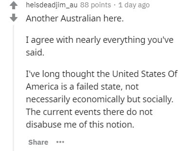 document - heisdeadjim_au 88 points . 1 day ago Another Australian here. I agree with nearly everything you've said. I've long thought the United States of America is a failed state, not necessarily economically but socially. The current events there do n