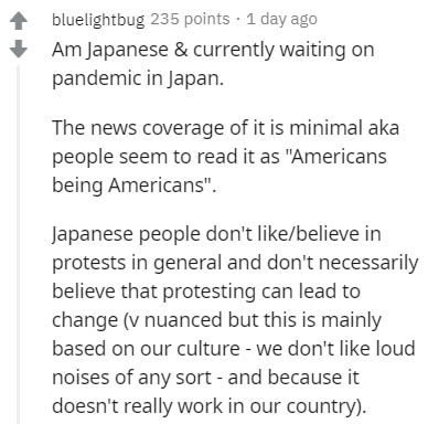 document - bluelightbug 235 points . 1 day ago Am Japanese & currently waiting on pandemic in Japan. The news coverage of it is minimal aka people seem to read it as "Americans being Americans". Japanese people don't believe in protests in general and don