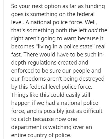 document - So your next option as far as funding goes is something on the federal level. A national police force. Well, that's something both the left and the right aren't going to want because it becomes "living in a police state" real fast. There would 