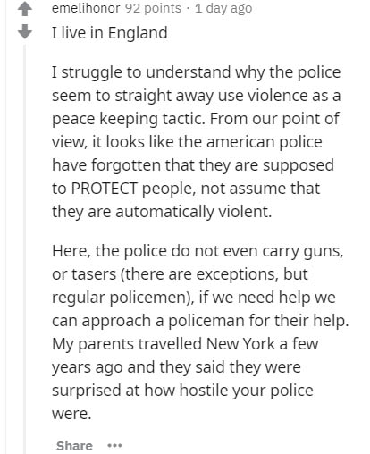 document - emelihonor 92 points . 1 day ago I live in England I struggle to understand why the police seem to straight away use violence as a peace keeping tactic. From our point of view, it looks the american police have forgotten that they are supposed 
