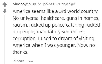 handwriting - blueboy1980 65 points 1 day ago America seems a 3rd world country. No universal healthcare, guns in homes, racism, fucked up police catching fucked up people, mandatory sentences, corruption. I used to dream of visiting America when I was yo
