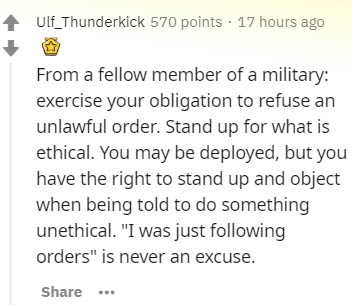 document - Ulf_Thunderkick 570 points 17 hours ago From a fellow member of a military exercise your obligation to refuse an unlawful order. Stand up for what is ethical. You may be deployed, but you have the right to stand up and object when being told to