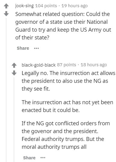 document - jooksing 104 points . 19 hours ago Somewhat related question Could the governor of a state use their National Guard to try and keep the Us Army out of their state? ... blackgoldblack 87 points . 18 hours ago Legally no. The insurrection act all