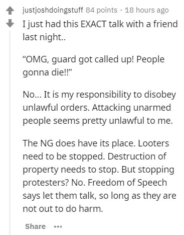 document - justjoshdoingstuff 84 points . 18 hours ago I just had this Exact talk with a friend last night.. "Omg, guard got called up! People gonna die!!" No... It is my responsibility to disobey unlawful orders. Attacking unarmed people seems pretty unl
