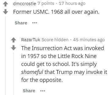 document - dmccrostie 7 points 17 hours ago Former Usmc. 1968 all over again. ... Razartuk Score hidden. 45 minutes ago The Insurrection Act was invoked in 1957 so the Little Rock Nine could get to school. It's simply shameful that Trump may invoke it for