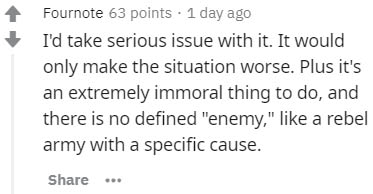 12 8 score - Fournote 63 points . 1 day ago I'd take serious issue with it. It would only make the situation worse. Plus it's an extremely immoral thing to do, and there is no defined "enemy," a rebel army with a specific cause.