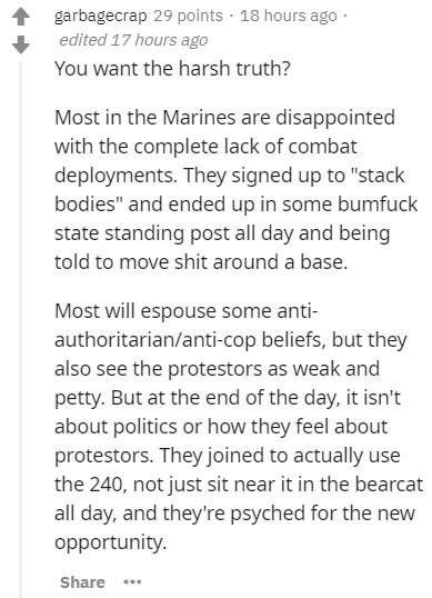 document - garbagecrap 29 points . 18 hours ago edited 17 hours ago You want the harsh truth? Most in the Marines are disappointed with the complete lack of combat deployments. They signed up to "stack bodies" and ended up in some bumfuck state standing p
