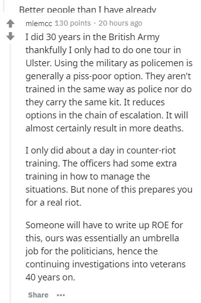 document - Better people than I have already miemcc 130 points 20 hours ago I did 30 years in the British Army thankfully I only had to do one tour in Ulster. Using the military as policemen is generally a pisspoor option. They aren't trained in the same 