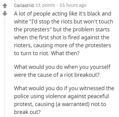 document - Carlastrid 11 points 15 hours ago A lot of people acting it's black and white "I'd stop the riots but won't touch the protesters" but the problem starts when the first shot is fired against the rioters, causing more of the protesters to turn to