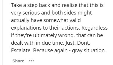 Take a step back and realize that this is very serious and both sides might actually have somewhat valid explanations to their actions. Regardless if they're ultimately wrong, that can be dealt with in due time. Just. Dont. Escalate. Because again gray…