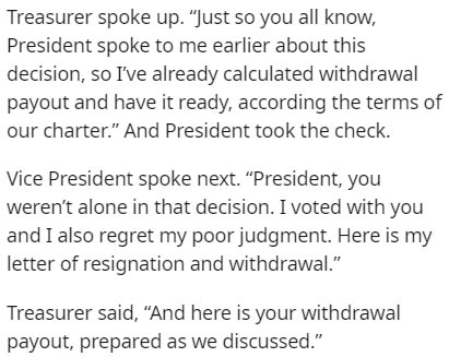 Treasurer spoke up. Just so you all know, President spoke to me earlier about this decision, so I've already calculated withdrawal payout and have it ready, according the terms of our charter." And President took the check. Vice President spoke next.…