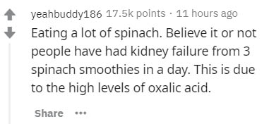 Text - yeahbuddy186 points . 11 hours ago Eating a lot of spinach. Believe it or not people have had kidney failure from 3 spinach smoothies in a day. This is due to the high levels of oxalic acid.