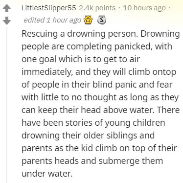 document - LittlestSlipper55 points . 10 hours ago edited 1 hour ago 3 Rescuing a drowning person. Drowning people are completing panicked, with one goal which is to get to air immediately, and they will climb ontop of people in their blind panic and fear