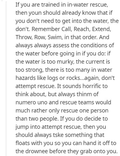 point - If you are trained in inwater rescue, then youn should already know that if you don't need to get into the water, the don't. Remember Call, Reach, Extend, Throw, Row, Swim, in that order. And always always assess the conditions of the water before