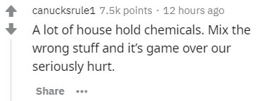 paper - canucksrule1 points 12 hours ago A lot of house hold chemicals. Mix the wrong stuff and it's game over our seriously hurt