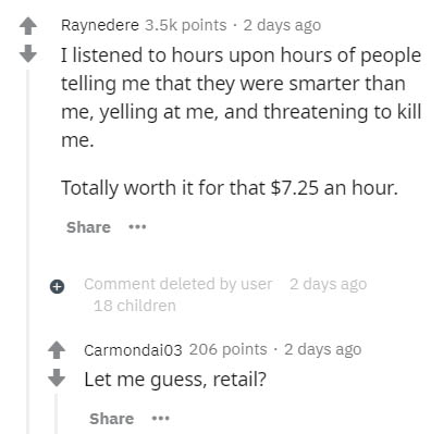 document - Raynedere points 2 days ago I listened to hours upon hours of people telling me that they were smarter than me, yelling at me, and threatening to kill me. Totally worth it for that $7.25 an hour. Comment deleted by user 2 days ago 18 children C