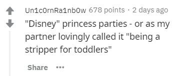 number - UnicornRainbow 678 points 2 days ago "Disney" princess parties or as my partner lovingly called it "being a stripper for toddlers"