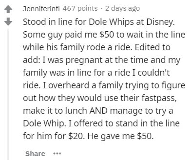 Therapy - Jenniferinfl 467 points. 2 days ago Stood in line for Dole Whips at Disney. Some guy paid me $50 to wait in the line while his family rode a ride. Edited to add I was pregnant at the time and my family was in line for a ride I couldn't ride. I o