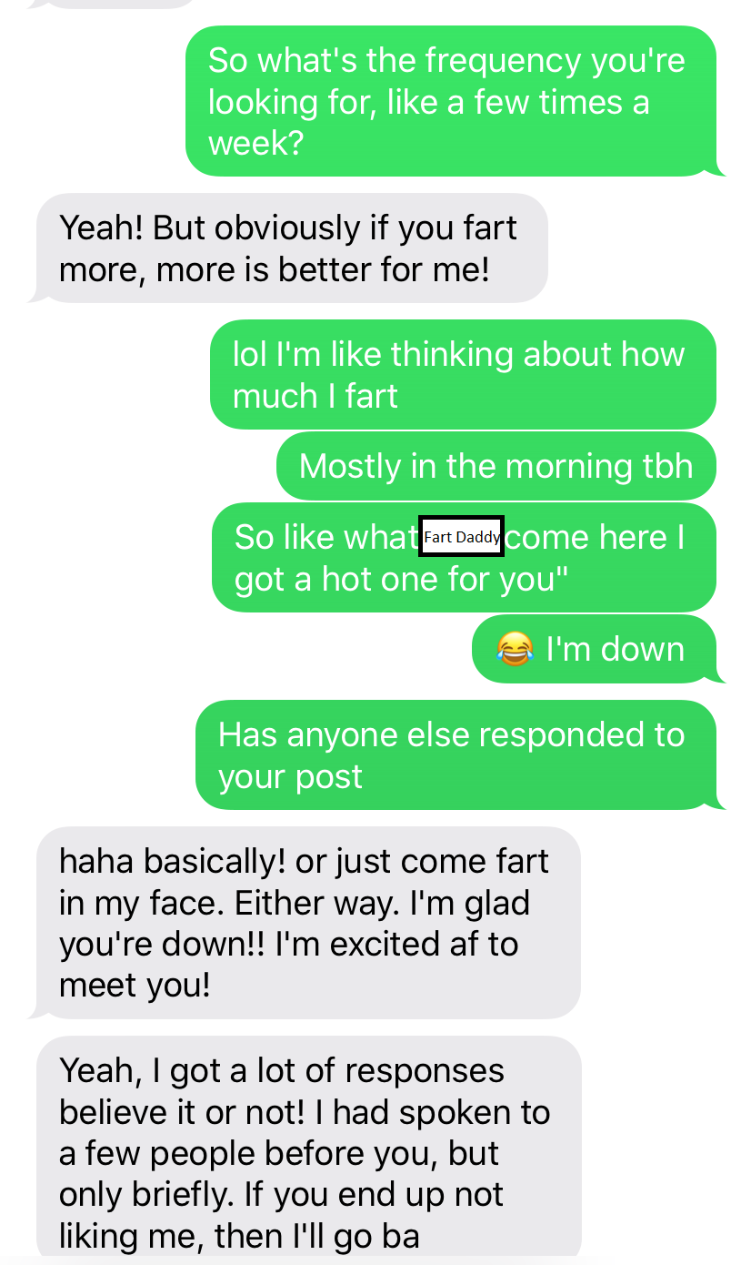 So what's the frequency you're looking for, a few times a week? Yeah! But obviously if you fart more, more is better for me! lol I'm thinking about how much I fart Mostly in the morning tbh So what Fart Daddy come here | got a hot one for you" I'm down Ha
