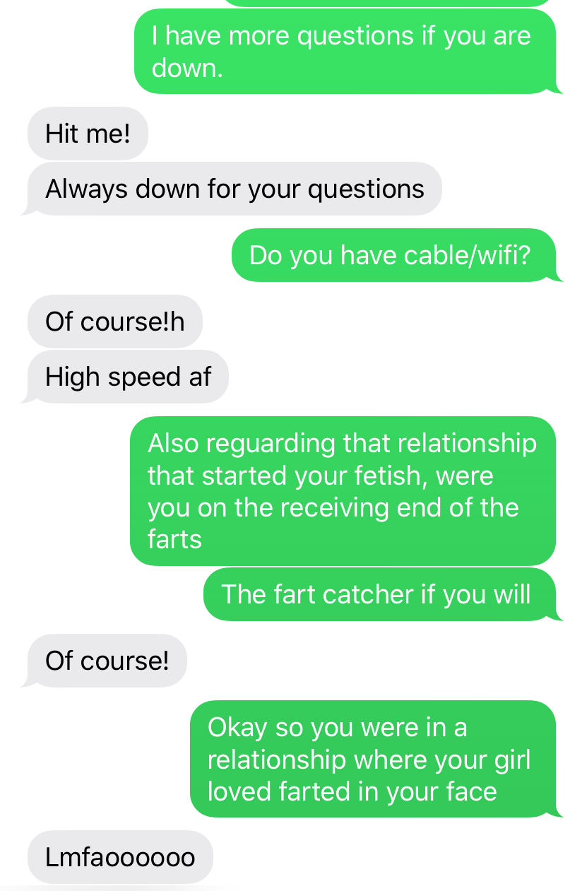 grass - I have more questions if you are down. Hit me! Always down for your questions Do you have cablewifi? Of course!h High speed af Also reguarding that relationship that started your fetish, were you on the receiving end of the farts The fart catcher 