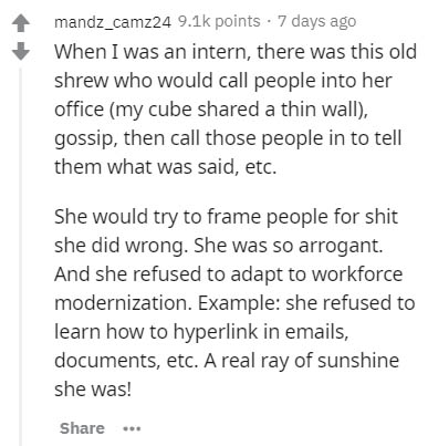 document - mandz_camz24 points . 7 days ago When I was an intern, there was this old shrew who would call people into her office my cube d a thin wall, gossip, then call those people in to tell them what was said, etc. She would try to frame people for sh