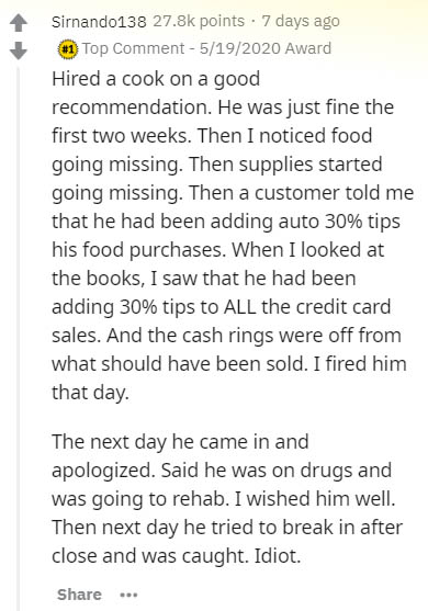 document - Sirnando138 points . 7 days ago Top Comment 5192020 Award Hired a cook on a good recommendation. He was just fine the first two weeks. Then I noticed food going missing. Then supplies started going missing. Then a customer told me that he had b