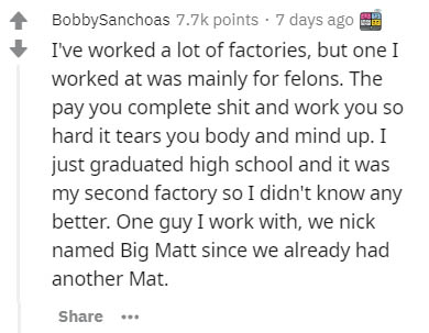 Mobile phone - BobbySanchoas points . 7 days ago I've worked a lot of factories, but one I worked at was mainly for felons. The pay you complete shit and work you so hard it tears you body and mind up. I just graduated high school and it was my second fac