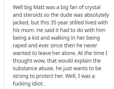 Well big Matt was a big fan of crystal and steroids so the dude was absolutely jacked, but this 35 year stilled lived with his mom. He said it had to do with him being a kid and walking in her being raped and ever since then he never wanted to leave her…