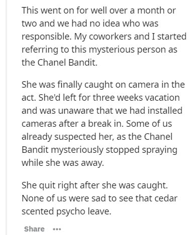 document - This went on for well over a month or two and we had no idea who was responsible. My coworkers and I started referring to this mysterious person as the Chanel Bandit. She was finally caught on camera in the act. She'd left for three weeks vacat
