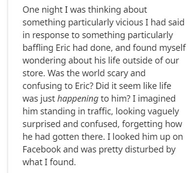 document - One night I was thinking about something particularly vicious I had said in response to something particularly baffling Eric had done, and found myself wondering about his life outside of our store. Was the world scary and confusing to Eric? Di