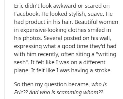 handwriting - Eric didn't look awkward or scared on Facebook. He looked stylish, suave. He had product in his hair. Beautiful women in expensive looking clothes smiled in his photos. Several posted on his wall, expressing what a good time they'd had with 