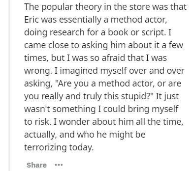 document - The popular theory in the store was that Eric was essentially a method actor, doing research for a book or script. I came close to asking him about it a few times, but I was so afraid that I was wrong. I imagined myself over and over asking, "A