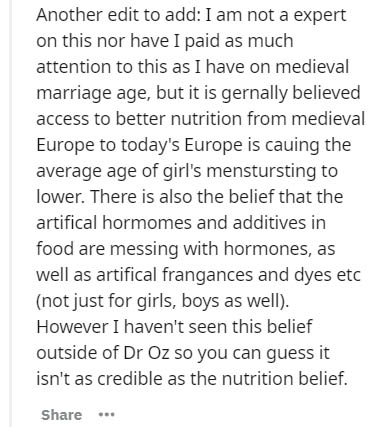 Another edit to add I am not a expert on this nor have I paid as much attention to this as I have on medieval marriage age, but it is gernally believed access to better nutrition from medieval Europe to today's Europe is cauing the average age of girl's…