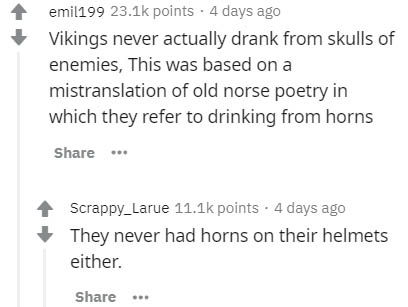 document - emil199 points. 4 days ago Vikings never actually drank from skulls of enemies, This was based on a mistranslation of old norse poetry in which they refer to drinking from horns ... Scrappy_Larue points. 4 days ago They never had horns on their