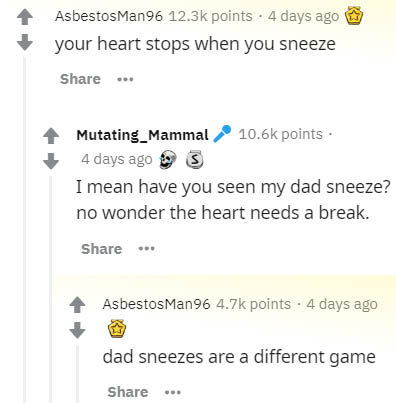 number - Asbestos Man96 points . 4 days ago @ your heart stops when you sneeze ... Mutating_Mammal points 4 days ago I mean have you seen my dad sneeze? no wonder the heart needs a break. ... Asbestos Man96 points . 4 days ago dad sneezes are a different 