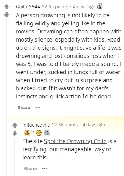 document - Guitar3544 points . 4 days ago S A person drowning is not ly to be flailing wildly and yelling in the movies. Drowning can often happen with mostly silence, especially with kids. Read up on the signs, it might save a life. I was drowning and lo