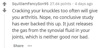 SquilliamFancySon95 points . 4 days ago Cracking your knuckles too often will give you arthritis. Nope, no conclusive study has ever backed this up. It just releases the gas from the synovial fluid in your joints, which is neither good nor bad.