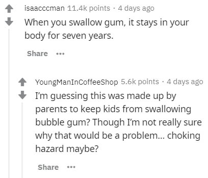 if he's not sure about you - isaacccman points . 4 days ago When you swallow gum, it stays in your body for seven years. ... YoungManInCoffeeShop points . 4 days ago I'm guessing this was made up by parents to keep kids from swallowing bubble gum? Though 