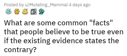 Posted by uMutating_Mammal 4 days ago What are some common "facts" that people believe to be true even if the existing evidence states the contrary?