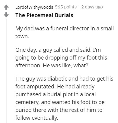 document - Lordofwithywoods 565 points 2 days ago The Piecemeal Burials My dad was a funeral director in a small town. One day, a guy called and said, I'm going to be dropping off my foot this afternoon. He was , what? The guy was diabetic and had to get 