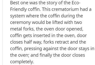 Best one was the story of the Eco Friendly coffin. This crematorium had a system where the coffin during the ceremony would be lifted with two metal forks, the oven door opened, coffin gets inserted in the oven, door closes half way, forks retract and the