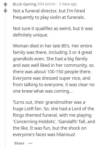 document - BlusGaming 204 points . 2 days ago Not a funeral director, but I'm hired frequently to play violin at funerals. Not sure it qualifies as weird, but it was definitely unique. Woman died in her late 80's. Her entire family was there, including 3 