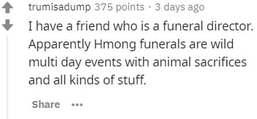 trumisadump 375 points 3 days ago I have a friend who is a funeral director. Apparently Hmong funerals are wild multi day events with animal sacrifices and all kinds of stuff.