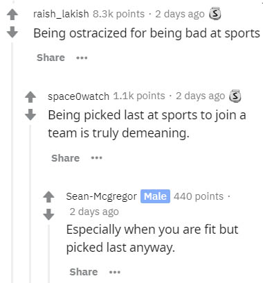 document - raish_lakish points . 2 days ago 3 Being ostracized for being bad at sports ... spaceOwatch points. 2 days ago S Being picked last at sports to join a team is truly demeaning. ... SeanMcgregor Male 440 points. 2 days ago Especially when you are