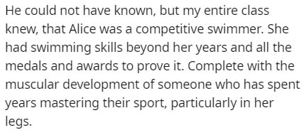 handwriting - He could not have known, but my entire class knew, that Alice was a competitive swimmer. She had swimming skills beyond her years and all the medals and awards to prove it. Complete with the muscular development of someone who has spent year