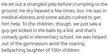 handwriting - He let out a strangled yelp before crumpling to the ground. He dry heaved a few times, too. He was in medical distress and some adults rushed to get him help. To the children, though, we just saw a guy get kicked in the balls by a kid, and t