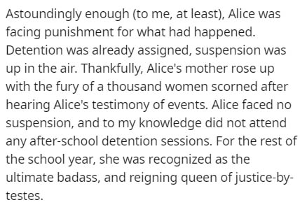 very short story - Astoundingly enough to me, at least, Alice was facing punishment for what had happened. Detention was already assigned, suspension was up in the air. Thankfully, Alice's mother rose up with the fury of a thousand women scorned after hea
