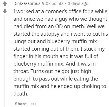 document - Dinkasorous 9.ok points. 3 days ago I worked at a coroner's office for a while and once we had a guy who we thought had died from an Od on meth. Well we started the autopsy and i went to cut his lungs out and blueberry muffin mix started coming